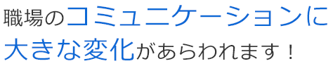職場のコミュニケーションに大きな変化があらわれます！